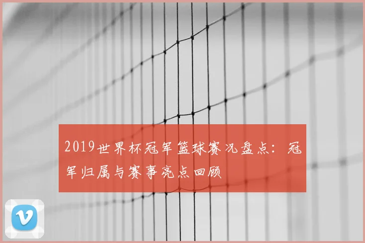 2019世界杯冠军篮球赛况盘点：冠军归属与赛事亮点回顾