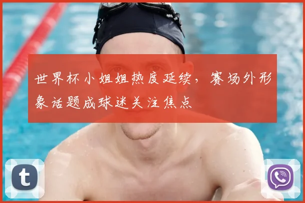 世界杯小姐姐热度延续，赛场外形象话题成球迷关注焦点
