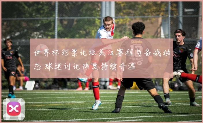世界杯彩票论坛关注赛程与备战动态 球迷讨论热度持续升温