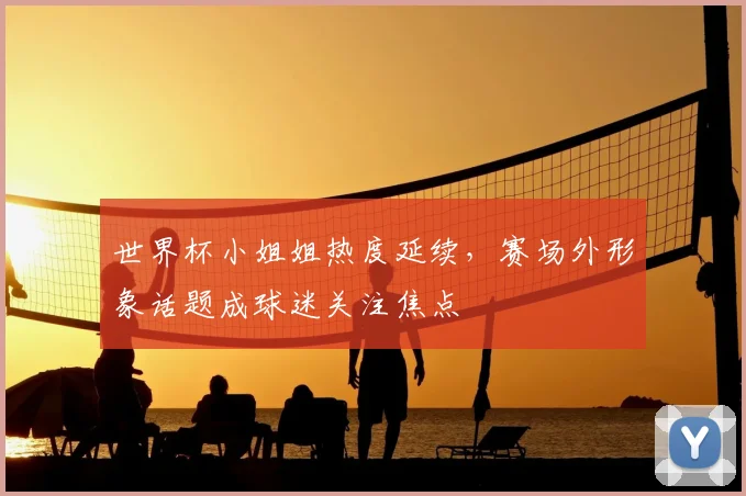 世界杯小姐姐热度延续,赛场外形象话题成球迷关注焦点