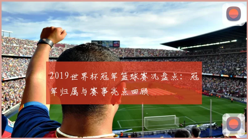 2019世界杯冠军篮球赛况盘点:冠军归属与赛事亮点回顾