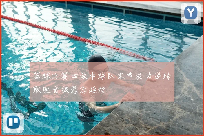 篮球比赛回放中球队末节发力逆转取胜晋级悬念延续