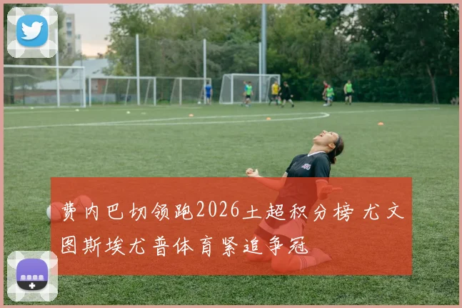 费内巴切领跑2026土超积分榜 尤文图斯埃尤普体育紧追争冠