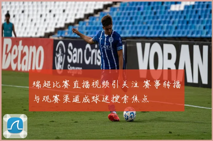 瑞超比赛直播视频引关注 赛事转播与观赛渠道成球迷搜索焦点