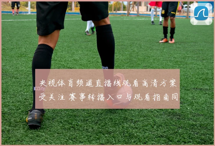 央视体育频道直播线观看高清方案受关注 赛事转播入口与观看指南同步更新