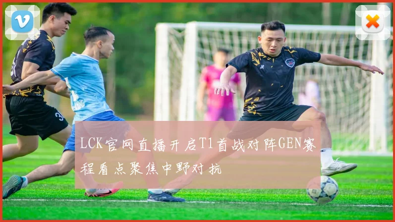 LCK官网直播开启T1首战对阵GEN赛程看点聚焦中野对抗